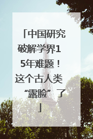 中国研究破解学界15年难题！这个古人类“露脸”了