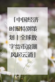 中国经济时报特别策划丨全球数字货币浪潮风起云涌