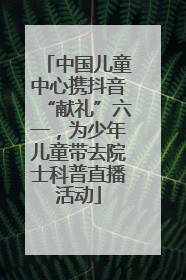 中国儿童中心携抖音“献礼”六一，为少年儿童带去院士科普直播活动