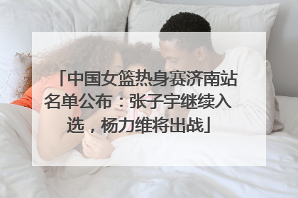 中国女篮热身赛济南站名单公布：张子宇继续入选，杨力维将出战