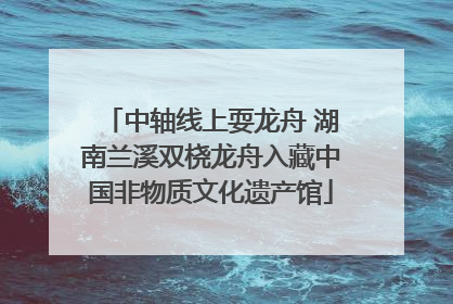 中轴线上耍龙舟 湖南兰溪双桡龙舟入藏中国非物质文化遗产馆