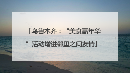 乌鲁木齐：“美食嘉年华”活动增进邻里之间友情