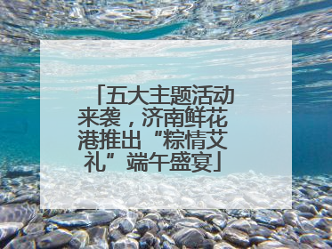 五大主题活动来袭，济南鲜花港推出“粽情艾礼”端午盛宴