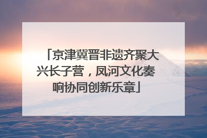 京津冀晋非遗齐聚大兴长子营，凤河文化奏响协同创新乐章
