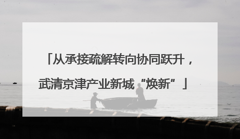 从承接疏解转向协同跃升，武清京津产业新城“焕新”
