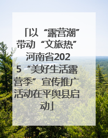 以“露营潮”带动“文旅热” 河南省2025“美好生活露营季”宣传推广活动在平舆县启动