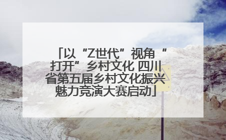 以“Z世代”视角“打开”乡村文化 四川省第五届乡村文化振兴魅力竞演大赛启动