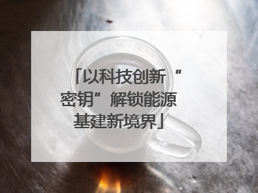 以科技创新“密钥”解锁能源基建新境界