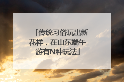 传统习俗玩出新花样，在山东端午游有N种玩法