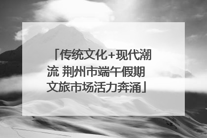 传统文化+现代潮流 荆州市端午假期文旅市场活力奔涌