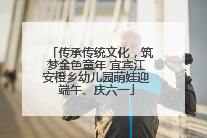传承传统文化，筑梦金色童年 宜宾江安橙乡幼儿园萌娃迎端午、庆六一