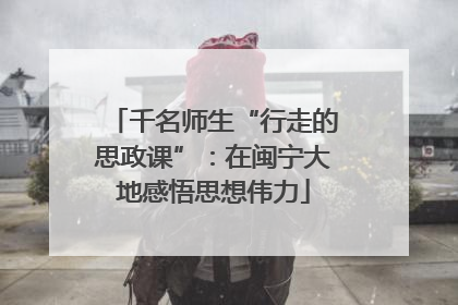千名师生“行走的思政课”：在闽宁大地感悟思想伟力