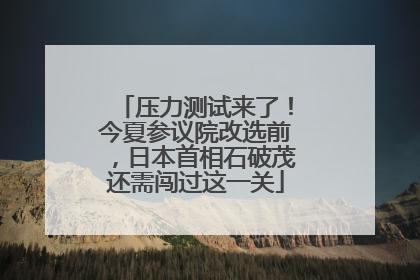 压力测试来了！今夏参议院改选前，日本首相石破茂还需闯过这一关