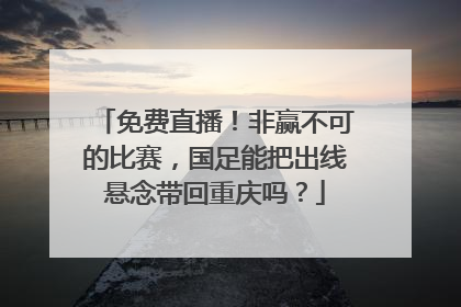 免费直播！非赢不可的比赛，国足能把出线悬念带回重庆吗？