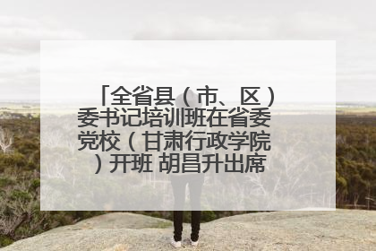 全省县（市、区）委书记培训班在省委党校（甘肃行政学院）开班 胡昌升出席开班式并讲话