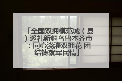 全国双拥模范城（县）巡礼新疆乌鲁木齐市：同心浇灌双拥花 团结铸就军民情