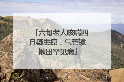 六旬老人咳喘四月疑患癌，气管镜揪出罕见病