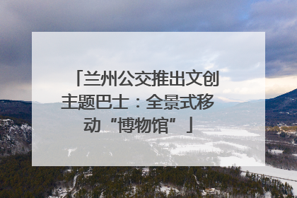 兰州公交推出文创主题巴士：全景式移动“博物馆”