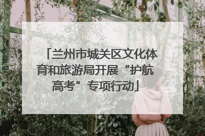 兰州市城关区文化体育和旅游局开展“护航高考”专项行动