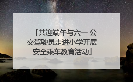 共迎端午与六一 公交驾驶员走进小学开展安全乘车教育活动