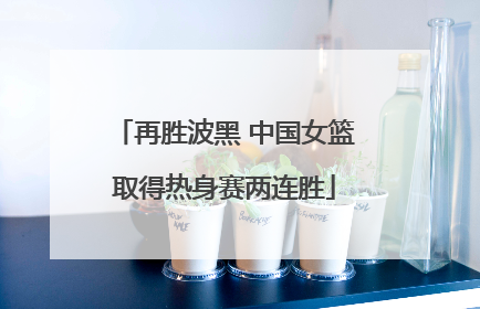 再胜波黑 中国女篮取得热身赛两连胜