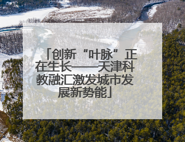 创新“叶脉”正在生长——天津科教融汇激发城市发展新势能