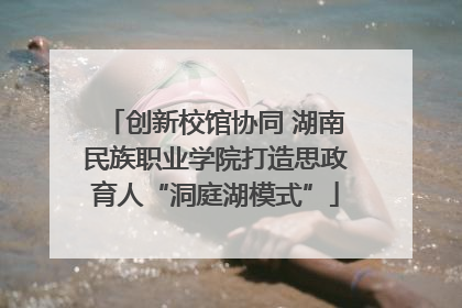 创新校馆协同 湖南民族职业学院打造思政育人“洞庭湖模式”