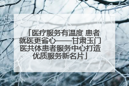 医疗服务有温度 患者就医更省心——甘肃玉门医共体患者服务中心打造优质服务新名片