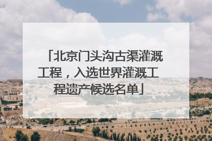 北京门头沟古渠灌溉工程，入选世界灌溉工程遗产候选名单