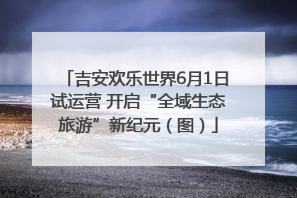 吉安欢乐世界6月1日试运营 开启“全域生态旅游”新纪元（图）