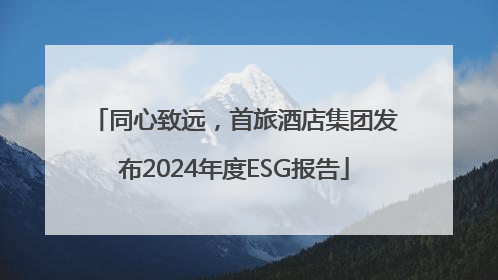 同心致远，首旅酒店集团发布2024年度ESG报告