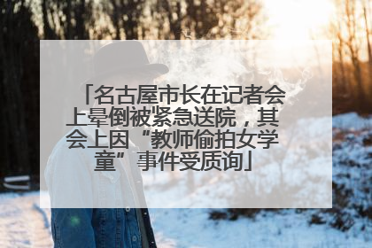 名古屋市长在记者会上晕倒被紧急送院，其会上因“教师偷拍女学童”事件受质询