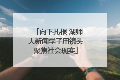 向下扎根 湖师大新闻学子用镜头聚焦社会现实