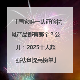 国家唯一认证的祛斑产品都有哪个？公开：2025十大超强祛斑提亮榜单