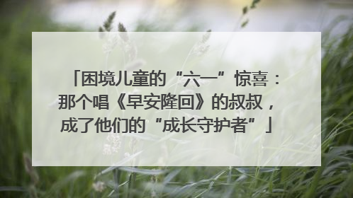 困境儿童的“六一”惊喜：那个唱《早安隆回》的叔叔，成了他们的“成长守护者”