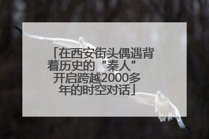 在西安街头偶遇背着历史的“秦人” 开启跨越2000多年的时空对话