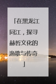 在黑龙江同江，探寻赫哲文化的渔歌与传奇