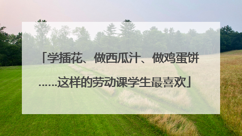 学插花、做西瓜汁、做鸡蛋饼……这样的劳动课学生最喜欢