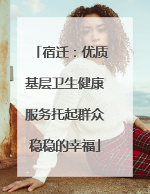 宿迁：优质基层卫生健康服务托起群众稳稳的幸福