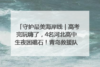 守护最美海岸线｜高考完玩嗨了，4名河北高中生夜困礁石！青岛救援队火速出动救上岸