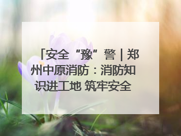 安全“豫”警｜郑州中原消防：消防知识进工地 筑牢安全“防火墙”
