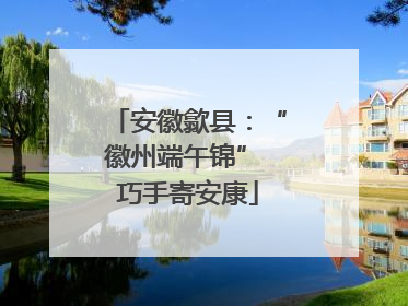 安徽歙县：“徽州端午锦” 巧手寄安康