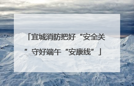 宜城消防把好“安全关”守好端午“安康线”