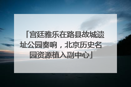 宫廷雅乐在路县故城遗址公园奏响，北京历史名园资源植入副中心