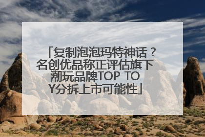 复制泡泡玛特神话？名创优品称正评估旗下潮玩品牌TOP TOY分拆上市可能性