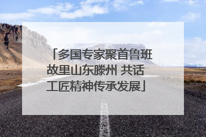 多国专家聚首鲁班故里山东滕州 共话工匠精神传承发展