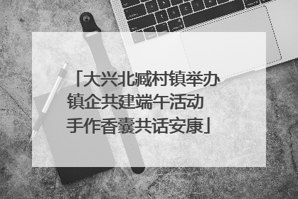 大兴北臧村镇举办镇企共建端午活动 手作香囊共话安康