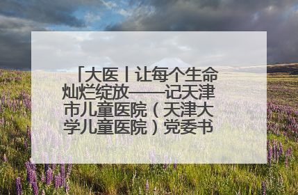 大医丨让每个生命灿烂绽放——记天津市儿童医院（天津大学儿童医院）党委书记、院长刘薇