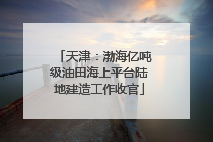 天津：渤海亿吨级油田海上平台陆地建造工作收官