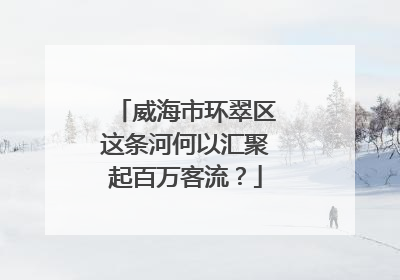 威海市环翠区这条河何以汇聚起百万客流？